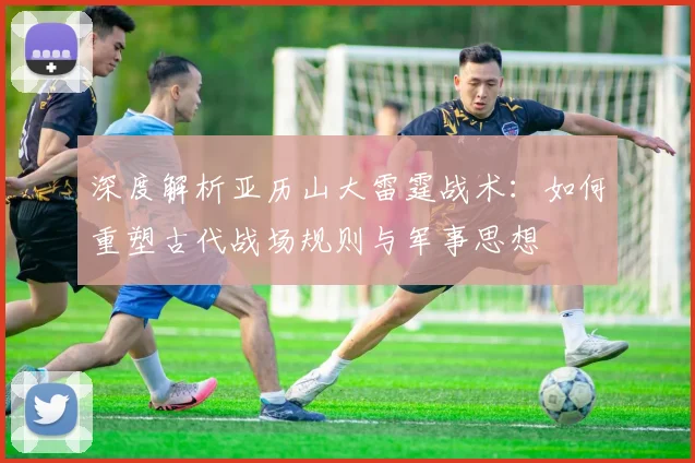 深度解析亚历山大雷霆战术：如何重塑古代战场规则与军事思想