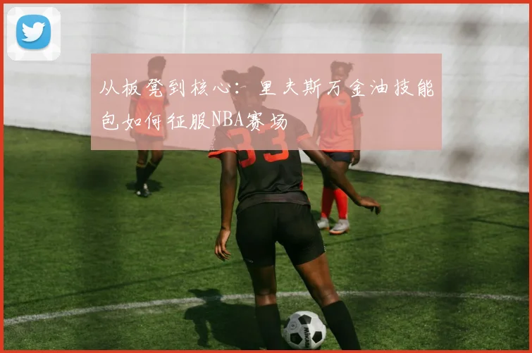 从板凳到核心：里夫斯万金油技能包如何征服NBA赛场