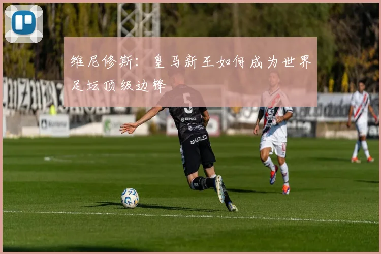 维尼修斯：皇马新王如何成为世界足坛顶级边锋