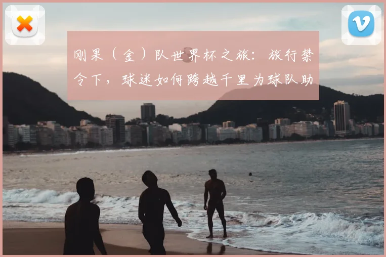 刚果（金）队世界杯之旅：旅行禁令下，球迷如何跨越千里为球队助威？