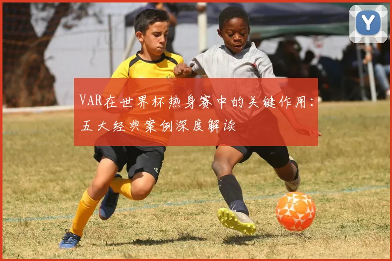 VAR在世界杯热身赛中的关键作用：五大经典案例深度解读