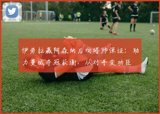 伊劳拉赢阿森纳后向塔帅保证：助力曼城夺冠获谢，从对手变功臣