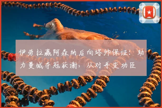 伊劳拉赢阿森纳后向塔帅保证：助力曼城夺冠获谢，从对手变功臣