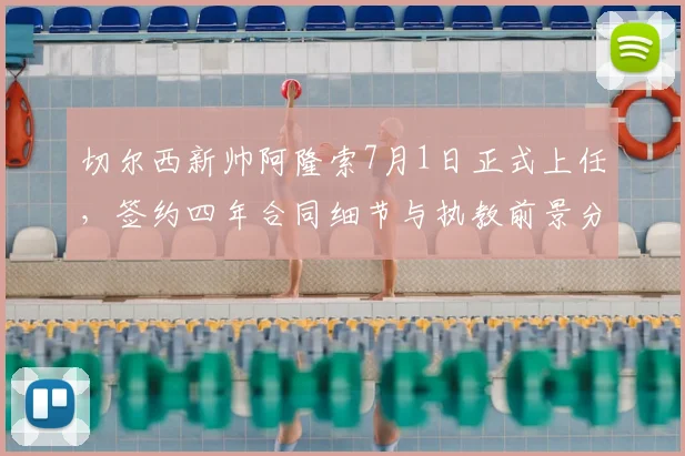 切尔西新帅阿隆索7月1日正式上任，签约四年合同细节与执教前景分析