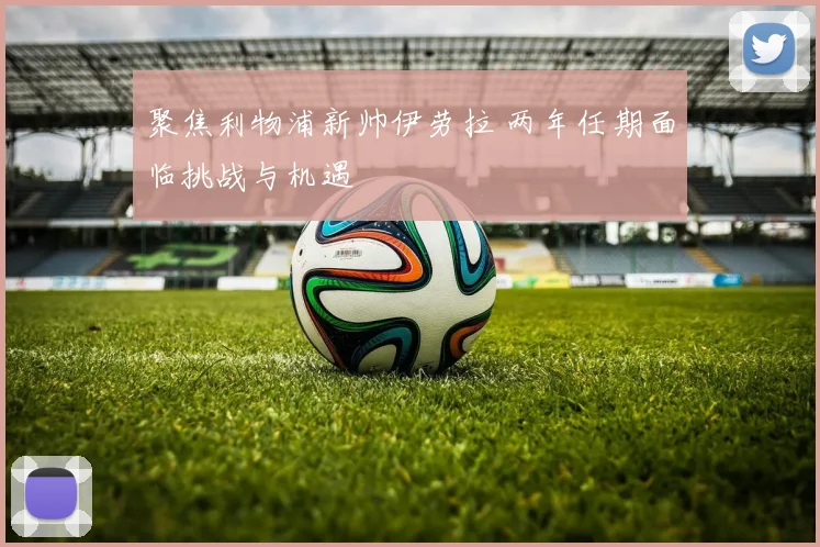 聚焦利物浦新帅伊劳拉 两年任期面临挑战与机遇