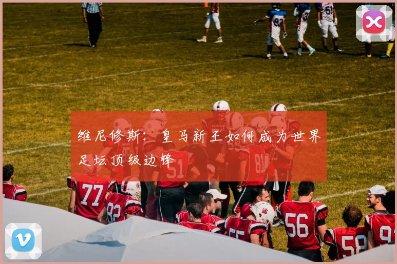 维尼修斯：皇马新王如何成为世界足坛顶级边锋