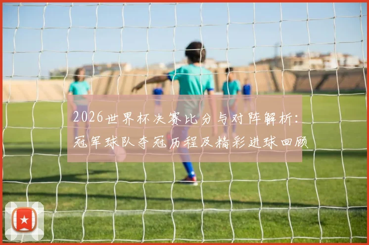 2026世界杯决赛比分与对阵解析：冠军球队夺冠历程及精彩进球回顾