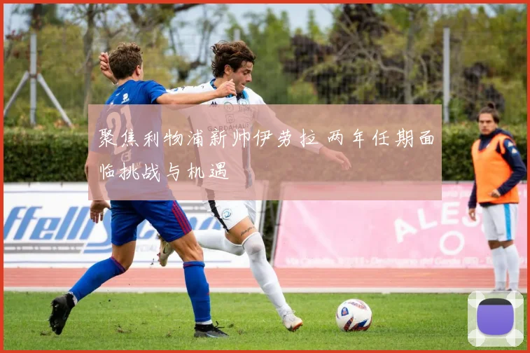 聚焦利物浦新帅伊劳拉 两年任期面临挑战与机遇