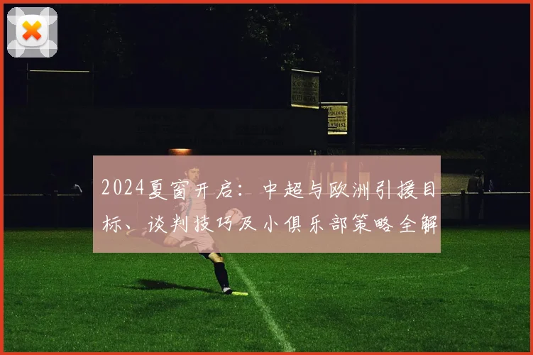 2024夏窗开启：中超与欧洲引援目标、谈判技巧及小俱乐部策略全解析