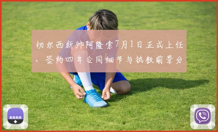 切尔西新帅阿隆索7月1日正式上任，签约四年合同细节与执教前景分析
